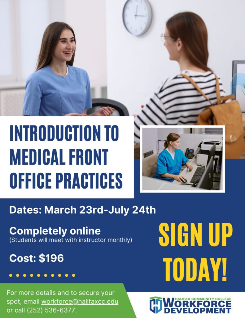 Introduction to Medical Front Office Practices Dates: March 23 – July 24 Completely online (monthly instructor check-ins) Cost: $196 Description: Build real-world skills for a fast-growing field and get career-ready from anywhere. Email for more info: workforce@halifaxcc.edu or call (252) 536-6377 to save your spot.